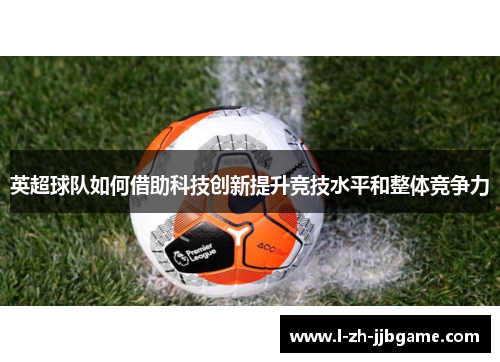 英超球队如何借助科技创新提升竞技水平和整体竞争力 英超球队如何借助科技创新提升竞技水平和整体竞争力
