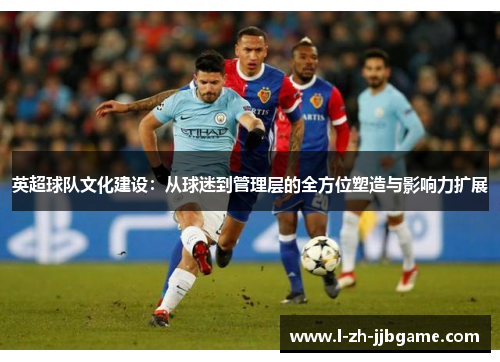 英超球队文化建设:从球迷到管理层的全方位塑造与影响力扩展 英超球队文化建设:从球迷到管理层的全方位塑造与影响力扩展