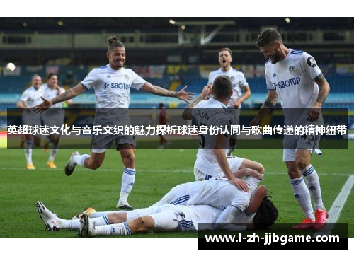 英超球迷文化与音乐交织的魅力探析球迷身份认同与歌曲传递的精神纽带 英超球迷文化与音乐交织的魅力探析球迷身份认同与歌曲传递的精神纽带