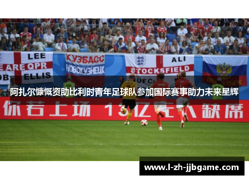 阿扎尔慷慨资助比利时青年足球队参加国际赛事助力未来星辉