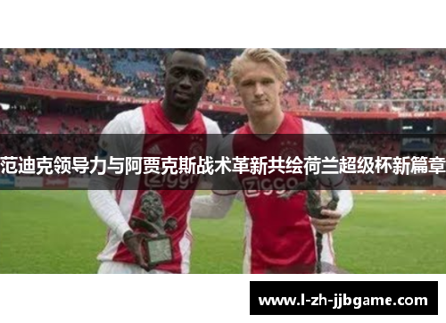 范迪克领导力与阿贾克斯战术革新共绘荷兰超级杯新篇章 范迪克领导力与阿贾克斯战术革新共绘荷兰超级杯新篇章