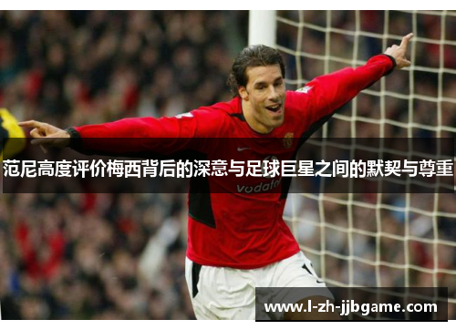 范尼高度评价梅西背后的深意与足球巨星之间的默契与尊重 范尼高度评价梅西背后的深意与足球巨星之间的默契与尊重