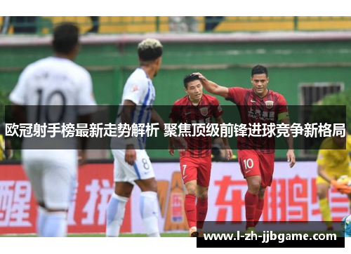 欧冠射手榜最新走势解析 聚焦顶级前锋进球竞争新格局