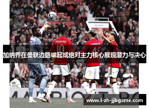 加纳乔在曼联边路崛起成绝对主力核心展现潜力与决心