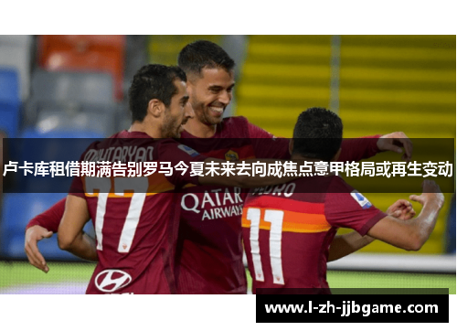 卢卡库租借期满告别罗马今夏未来去向成焦点意甲格局或再生变动