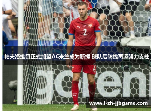 帕夫洛维奇正式加盟AC米兰成为新援 球队后防线再添强力支柱