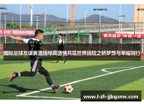 国际足球友谊赛激扬绿茵激情共筑世界团结之桥梦想与荣耀同行