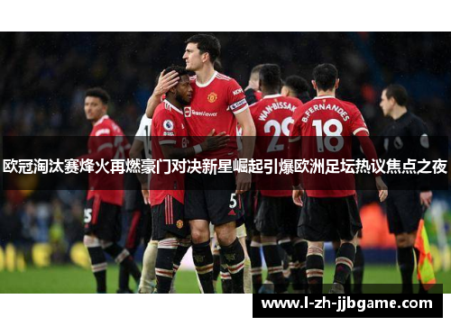 欧冠淘汰赛烽火再燃豪门对决新星崛起引爆欧洲足坛热议焦点之夜 欧冠淘汰赛烽火再燃豪门对决新星崛起引爆欧洲足坛热议焦点之夜