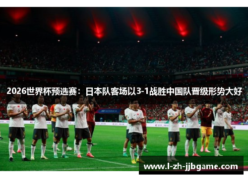 2026世界杯预选赛:日本队客场以3-1战胜中国队晋级形势大好 2026世界杯预选赛:日本队客场以3-1战胜中国队晋级形势大好
