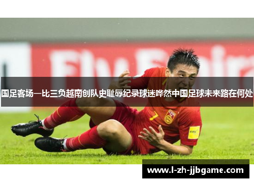 国足客场一比三负越南创队史耻辱纪录球迷哗然中国足球未来路在何处 国足客场一比三负越南创队史耻辱纪录球迷哗然中国足球未来路在何处